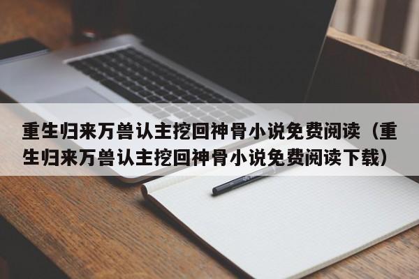 重生归来万兽认主挖回神骨小说免费阅读（重生归来万兽认主挖回神骨小说免费阅读下载）